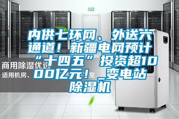 內(nèi)供七環(huán)網(wǎng)、外送六通道！新疆電網(wǎng)預(yù)計(jì)“十四五”投資超1000億元！_變電站除濕機(jī)