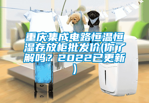 重慶集成電路恒溫恒濕存放柜批發價(你了解嗎？2022已更新)